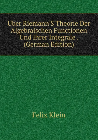 Обложка книги Uber Riemann.S Theorie Der Algebraischen Functionen Und Ihrer Integrale . (German Edition), Felix Klein