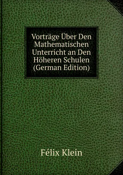 Обложка книги Vortrage Uber Den Mathematischen Unterricht an Den Hoheren Schulen (German Edition), Felix Klein