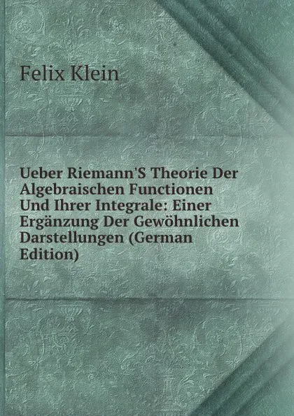 Обложка книги Ueber Riemann.S Theorie Der Algebraischen Functionen Und Ihrer Integrale: Einer Erganzung Der Gewohnlichen Darstellungen (German Edition), Felix Klein