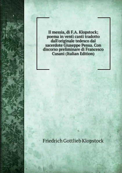 Обложка книги Il messia, di F.A. Klopstock; poema in venti canti tradotto dall.originale tedesco dal sacerdote Giuseppe Pensa. Con discorso preliminare di Francesco Cusani (Italian Edition), Friedrich Gottlieb Klopstock