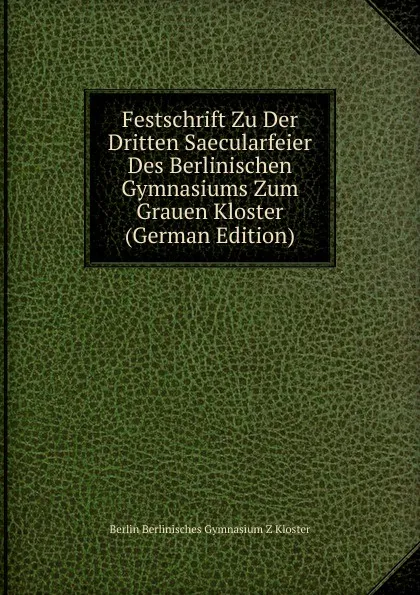 Обложка книги Festschrift Zu Der Dritten Saecularfeier Des Berlinischen Gymnasiums Zum Grauen Kloster (German Edition), Berlin Berlinisches Gymnasium Z Kloster