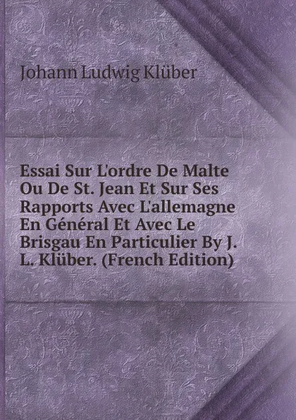 Обложка книги Essai Sur L.ordre De Malte Ou De St. Jean Et Sur Ses Rapports Avec L.allemagne En General Et Avec Le Brisgau En Particulier By J.L. Kluber. (French Edition), Johann Ludwig Klüber