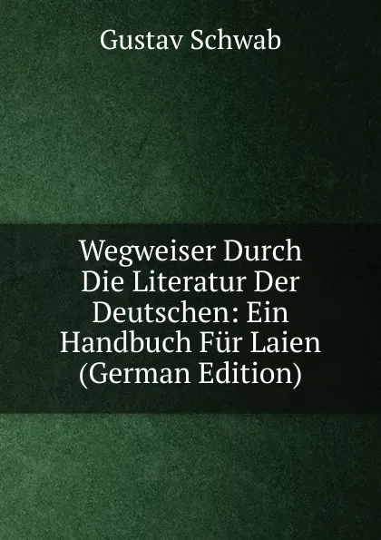 Обложка книги Wegweiser Durch Die Literatur Der Deutschen: Ein Handbuch Fur Laien (German Edition), Gustav Schwab