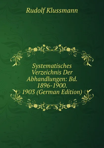 Обложка книги Systematisches Verzeichnis Der Abhandlungen: Bd. 1896-1900. 1903 (German Edition), Rudolf Klussmann