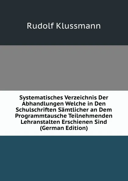 Обложка книги Systematisches Verzeichnis Der Abhandlungen Welche in Den Schulschriften Samtlicher an Dem Programmtausche Teilnehmenden Lehranstalten Erschienen Sind (German Edition), Rudolf Klussmann