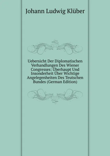 Обложка книги Uebersicht Der Diplomatischen Verhandlungen Des Wiener Congresses: Uberhaupt Und Insonderheit Uber Wichtige Angelegenheiten Des Teutschen Bundes (German Edition), Johann Ludwig Klüber