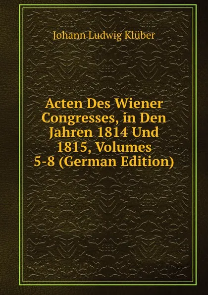 Обложка книги Acten Des Wiener Congresses, in Den Jahren 1814 Und 1815, Volumes 5-8 (German Edition), Johann Ludwig Klüber