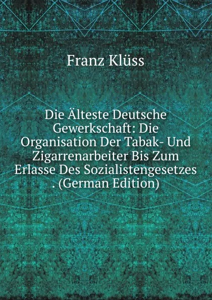 Обложка книги Die Alteste Deutsche Gewerkschaft: Die Organisation Der Tabak- Und Zigarrenarbeiter Bis Zum Erlasse Des Sozialistengesetzes . (German Edition), Franz Klüss