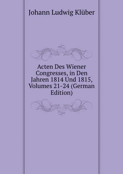 Обложка книги Acten Des Wiener Congresses, in Den Jahren 1814 Und 1815, Volumes 21-24 (German Edition), Johann Ludwig Klüber