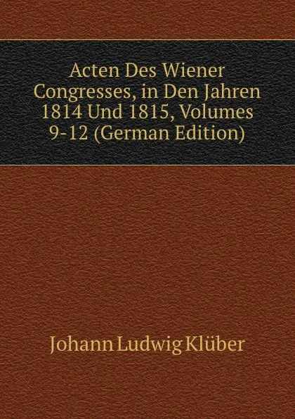 Обложка книги Acten Des Wiener Congresses, in Den Jahren 1814 Und 1815, Volumes 9-12 (German Edition), Johann Ludwig Klüber