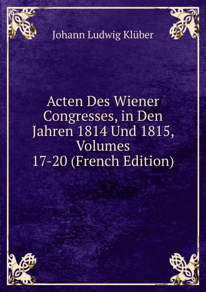 Обложка книги Acten Des Wiener Congresses, in Den Jahren 1814 Und 1815, Volumes 17-20 (French Edition), Johann Ludwig Klüber