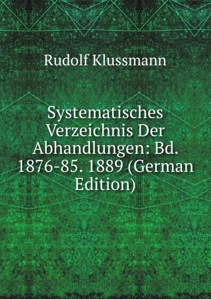 Обложка книги Systematisches Verzeichnis Der Abhandlungen: Bd. 1876-85. 1889 (German Edition), Rudolf Klussmann