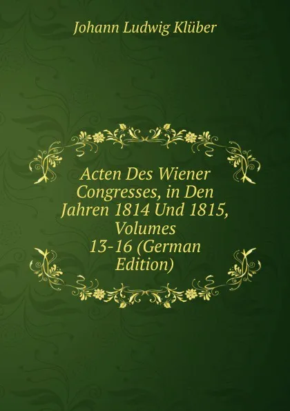 Обложка книги Acten Des Wiener Congresses, in Den Jahren 1814 Und 1815, Volumes 13-16 (German Edition), Johann Ludwig Klüber