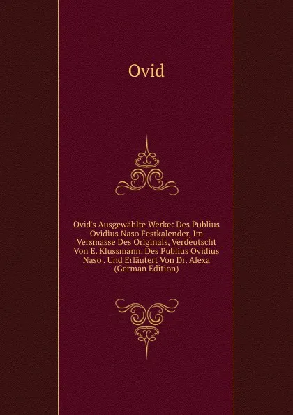 Обложка книги Ovid.s Ausgewahlte Werke: Des Publius Ovidius Naso Festkalender, Im Versmasse Des Originals, Verdeutscht Von E. Klussmann. Des Publius Ovidius Naso . Und Erlautert Von Dr. Alexa (German Edition), Publius Ovidius Naso