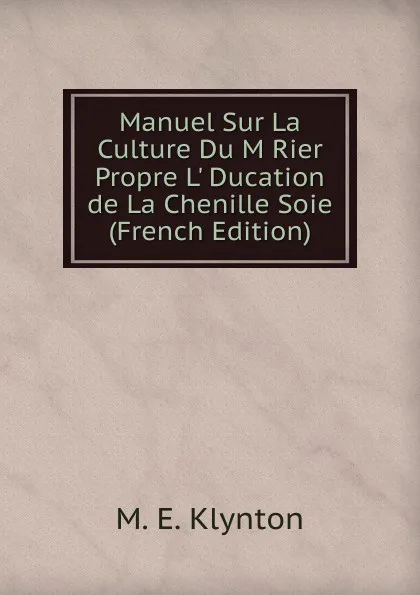 Обложка книги Manuel Sur La Culture Du M Rier Propre L. Ducation de La Chenille Soie (French Edition), M.E. Klynton