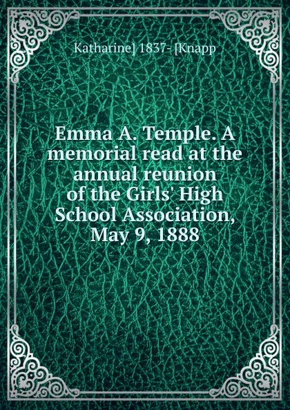 Обложка книги Emma A. Temple. A memorial read at the annual reunion of the Girls. High School Association, May 9, 1888, Katharine] 1837- [Knapp