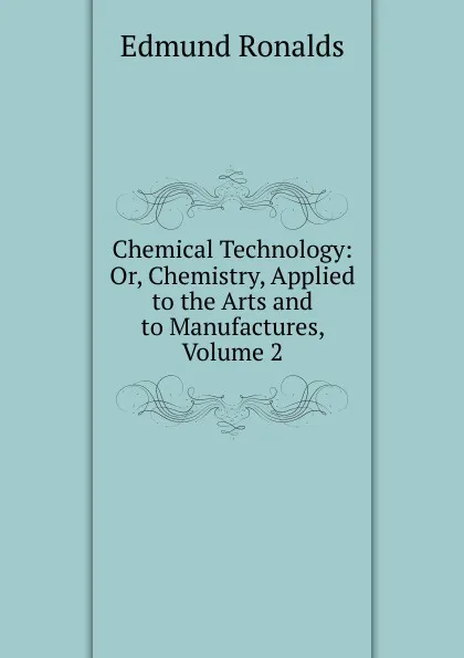 Обложка книги Chemical Technology: Or, Chemistry, Applied to the Arts and to Manufactures, Volume 2, Edmund Ronalds