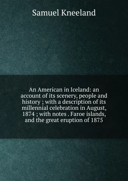 Обложка книги An American in Iceland: an account of its scenery, people and history ; with a description of its millennial celebration in August, 1874 ; with notes . Faroe islands, and the great eruption of 1875, Samuel Kneeland