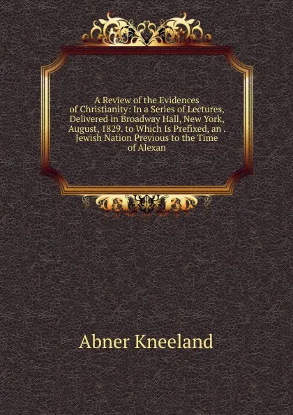 Обложка книги A Review of the Evidences of Christianity: In a Series of Lectures, Delivered in Broadway Hall, New York, August, 1829. to Which Is Prefixed, an . Jewish Nation Previous to the Time of Alexan, Abner Kneeland