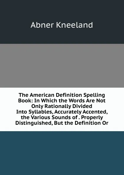 Обложка книги The American Definition Spelling Book: In Which the Words Are Not Only Rationally Divided Into Syllables, Accurately Accented, the Various Sounds of . Properly Distinguished, But the Definition Or, Abner Kneeland