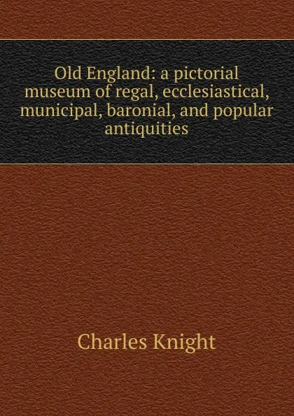 Обложка книги Old England: a pictorial museum of regal, ecclesiastical, municipal, baronial, and popular antiquities, Knight Charles