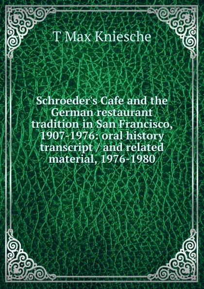 Обложка книги Schroeder.s Cafe and the German restaurant tradition in San Francisco, 1907-1976: oral history transcript / and related material, 1976-1980, T Max Kniesche