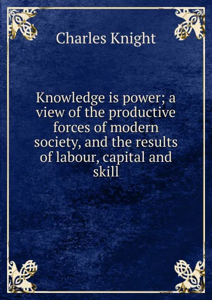 Обложка книги Knowledge is power; a view of the productive forces of modern society, and the results of labour, capital and skill, Knight Charles