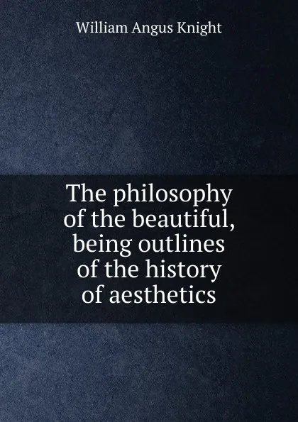 Обложка книги The philosophy of the beautiful, being outlines of the history of aesthetics, Knight William Angus