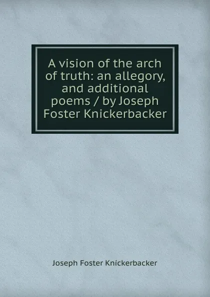 Обложка книги A vision of the arch of truth: an allegory, and additional poems / by Joseph Foster Knickerbacker, Joseph Foster Knickerbacker