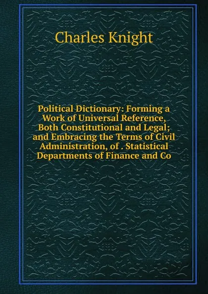 Обложка книги Political Dictionary: Forming a Work of Universal Reference, Both Constitutional and Legal; and Embracing the Terms of Civil Administration, of . Statistical Departments of Finance and Co, Knight Charles