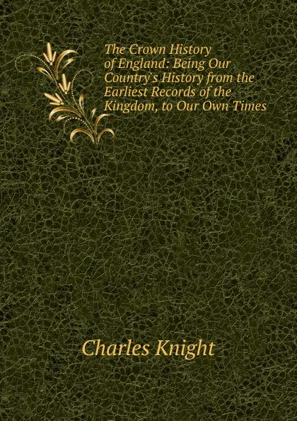 Обложка книги The Crown History of England: Being Our Country.s History from the Earliest Records of the Kingdom, to Our Own Times, Knight Charles