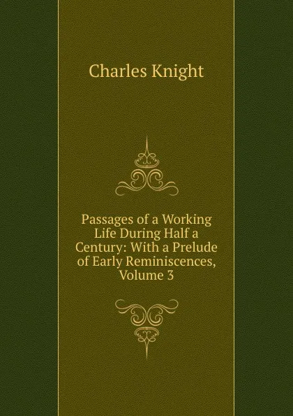 Обложка книги Passages of a Working Life During Half a Century: With a Prelude of Early Reminiscences, Volume 3, Knight Charles