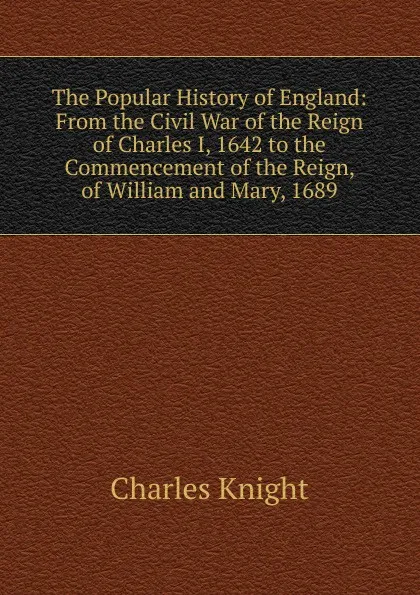 Обложка книги The Popular History of England: From the Civil War of the Reign of Charles I, 1642 to the Commencement of the Reign, of William and Mary, 1689, Knight Charles