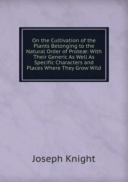 Обложка книги On the Cultivation of the Plants Belonging to the Natural Order of Proteae: With Their Generic As Well As Specific Characters and Places Where They Grow Wild, Joseph Knight