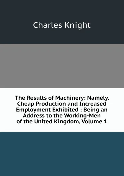 Обложка книги The Results of Machinery: Namely, Cheap Production and Increased Employment Exhibited : Being an Address to the Working-Men of the United Kingdom, Volume 1, Knight Charles