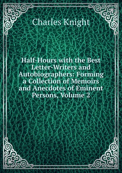 Обложка книги Half-Hours with the Best Letter-Writers and Autobiographers: Forming a Collection of Memoirs and Anecdotes of Eminent Persons, Volume 2, Knight Charles