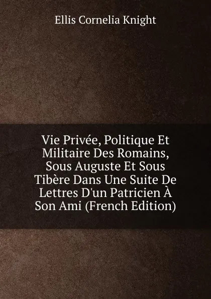 Обложка книги Vie Privee, Politique Et Militaire Des Romains, Sous Auguste Et Sous Tibere Dans Une Suite De Lettres D.un Patricien A Son Ami (French Edition), Ellis Cornelia Knight