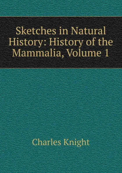 Обложка книги Sketches in Natural History: History of the Mammalia, Volume 1, Knight Charles