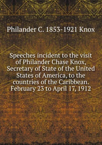 Обложка книги Speeches incident to the visit of Philander Chase Knox, Secretary of State of the United States of America, to the countries of the Caribbean. February 23 to April 17, 1912, Philander C. 1853-1921 Knox