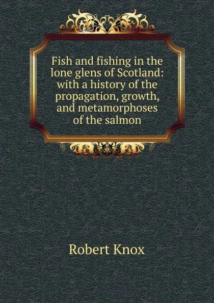 Обложка книги Fish and fishing in the lone glens of Scotland: with a history of the propagation, growth, and metamorphoses of the salmon, Robert Knox