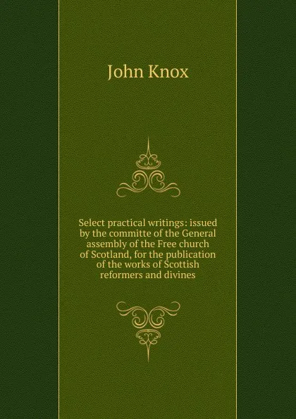 Обложка книги Select practical writings: issued by the committe of the General assembly of the Free church of Scotland, for the publication of the works of Scottish reformers and divines, John Knox