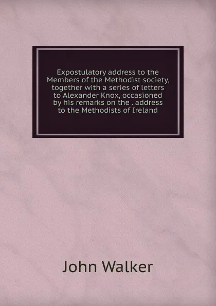Обложка книги Expostulatory address to the Members of the Methodist society, together with a series of letters to Alexander Knox, occasioned by his remarks on the . address to the Methodists of Ireland, John Walker