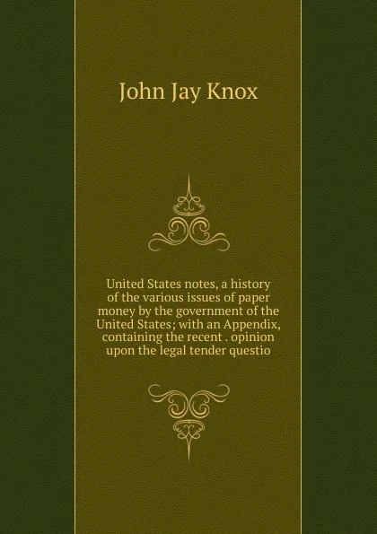 Обложка книги United States notes, a history of the various issues of paper money by the government of the United States; with an Appendix, containing the recent . opinion upon the legal tender questio, John Jay Knox