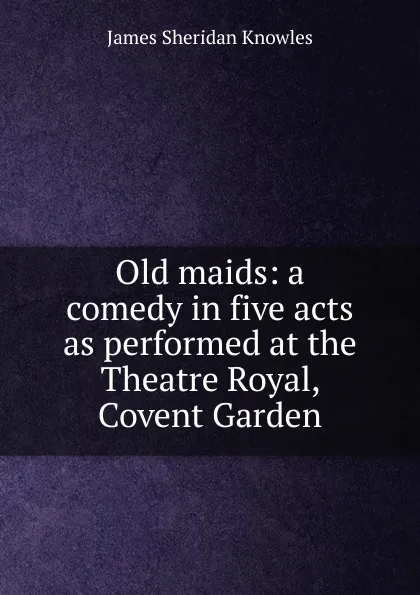 Обложка книги Old maids: a comedy in five acts as performed at the Theatre Royal, Covent Garden, Knowles James Sheridan