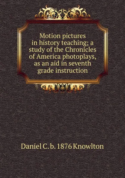 Обложка книги Motion pictures in history teaching; a study of the Chronicles of America photoplays, as an aid in seventh grade instruction, Daniel C. b. 1876 Knowlton