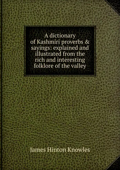 Обложка книги A dictionary of Kashmiri proverbs . sayings: explained and illustrated from the rich and interesting folklore of the valley, James Hinton Knowles