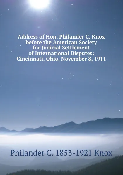 Обложка книги Address of Hon. Philander C. Knox before the American Society for Judicial Settlement of International Disputes: Cincinnati, Ohio, November 8, 1911, Philander C. 1853-1921 Knox