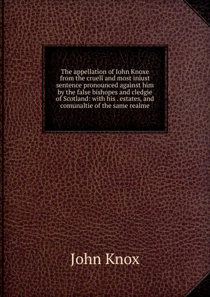 Обложка книги The appellation of Iohn Knoxe from the cruell and most iniust sentence pronounced against him by the false bishopes and cledgie of Scotland: with his . estates, and comunaltie of the same realme, John Knox