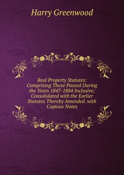 Обложка книги Real Property Statutes: Comprising Those Passed During the Years 1847-1884 Inclusive; Consolidated with the Earlier Statutes Thereby Amended. with Copious Notes, Harry Greenwood