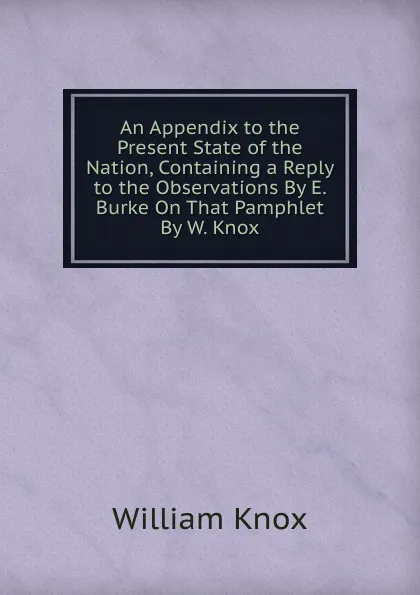 Обложка книги An Appendix to the Present State of the Nation, Containing a Reply to the Observations By E. Burke On That Pamphlet By W. Knox., William Knox